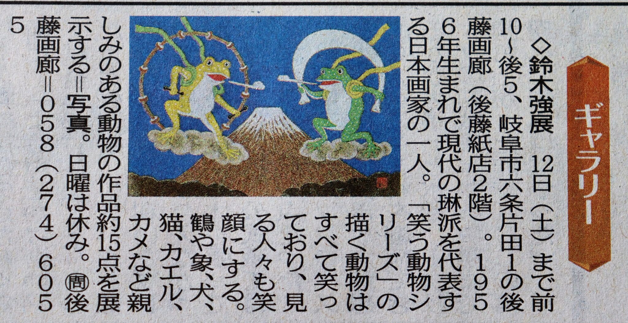 琳派「現代の琳派～笑う動物たち」 鈴木　強展を開催します。1956年生まれで現代の琳派を代表する日本画家のひとりです。また室町時代の長谷川等伯や江戸期の伊藤若冲などをオマージュした作品を制作しています。 人気の「笑う動物シリーズ」の描く動物はすべて笑っています、その作品は見る人々も笑顔にしてくれます。そのため病院のロビーなどにも展示されることがおおいです。今回は鶴や象、犬、猫、カエル、カメなど私たち親しみのある動物の作品を15点余り展示いたします。 9月31日～10月12日　日曜休廊 岐阜市六条片田1-15-3 後藤紙店2階　後藤画廊 058-274-6055